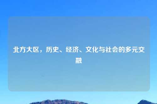 北方大区，历史、经济、文化与社会的多元交融