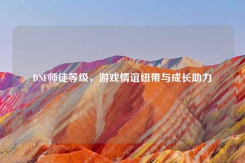 DNF师徒等级，游戏情谊纽带与成长助力