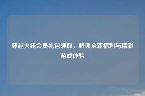 穿越火线会员礼包领取，解锁全新福利与精彩游戏体验