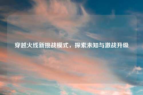 穿越火线新挑战模式，探索未知与激战升级
