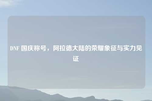 DNF 国庆称号，阿拉德大陆的荣耀象征与实力见证