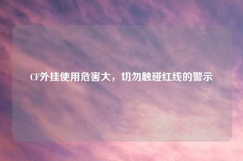 CF外挂使用危害大，切勿触碰红线的警示