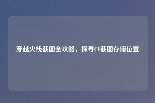 穿越火线截图全攻略，探寻CF截图存储位置