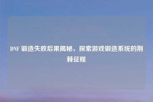 DNF 锻造失败后果揭秘，探索游戏锻造系统的荆棘征程