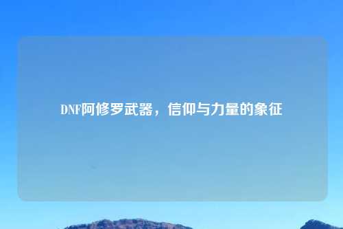 DNF阿修罗武器，信仰与力量的象征