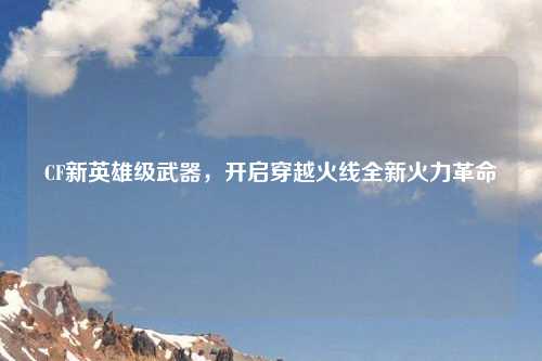 CF新英雄级武器，开启穿越火线全新火力革命