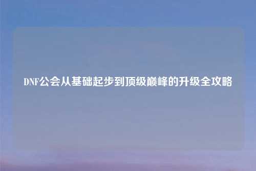 DNF公会从基础起步到顶级巅峰的升级全攻略