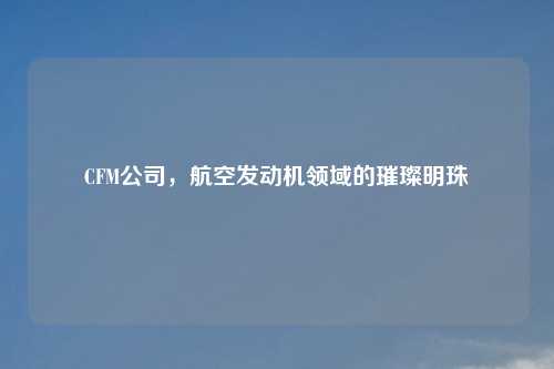 CFM公司，航空发动机领域的璀璨明珠