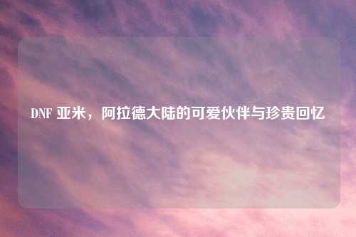 DNF 亚米，阿拉德大陆的可爱伙伴与珍贵回忆