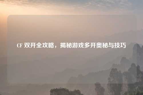CF 双开全攻略，揭秘游戏多开奥秘与技巧