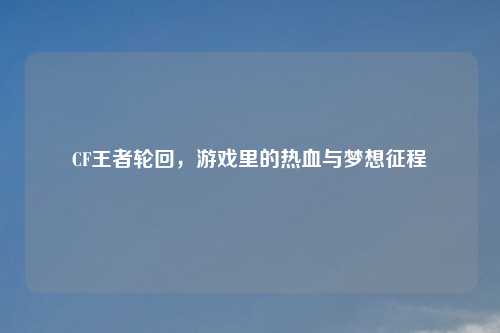 CF王者轮回，游戏里的热血与梦想征程