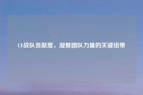 CF战队贡献度，凝聚团队力量的关键纽带