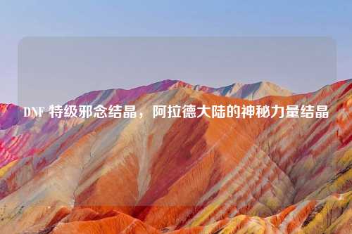 DNF 特级邪念结晶，阿拉德大陆的神秘力量结晶