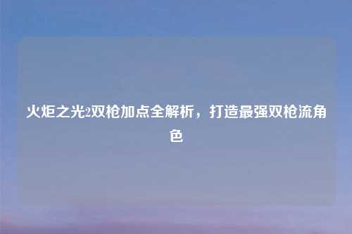 火炬之光2双枪加点全解析，打造最强双枪流角色