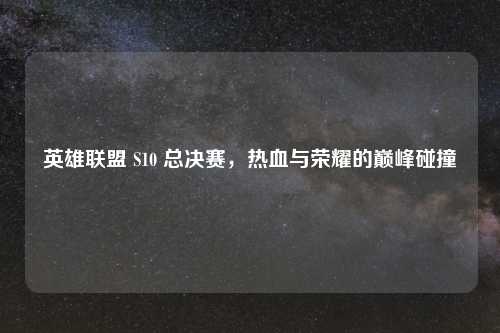 英雄联盟 S10 总决赛，热血与荣耀的巅峰碰撞