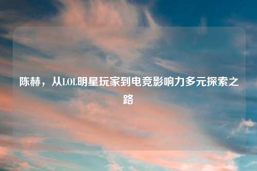 陈赫，从LOL明星玩家到电竞影响力多元探索之路
