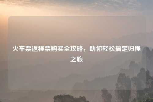 火车票返程票购买全攻略，助你轻松搞定归程之旅