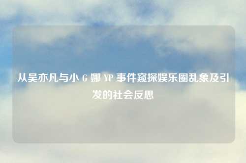 从吴亦凡与小 G 娜 YP 事件窥探娱乐圈乱象及引发的社会反思