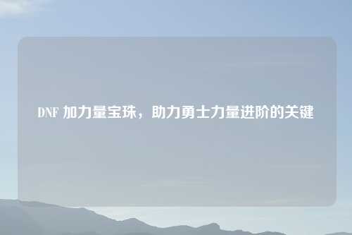 DNF 加力量宝珠，助力勇士力量进阶的关键