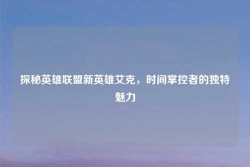 探秘英雄联盟新英雄艾克，时间掌控者的独特魅力