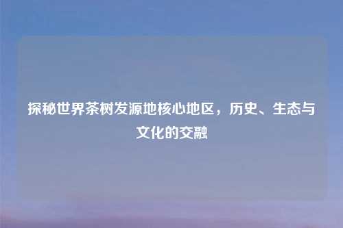 探秘世界茶树发源地核心地区，历史、生态与文化的交融
