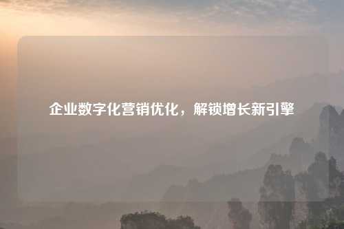 企业数字化营销优化，解锁增长新引擎