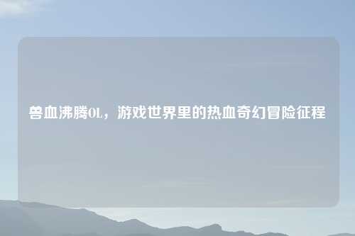 兽血沸腾OL，游戏世界里的热血奇幻冒险征程