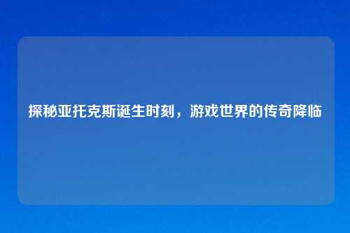 探秘亚托克斯诞生时刻，游戏世界的传奇降临