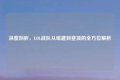深度剖析，LOL战队从组建到登顶的全方位解析