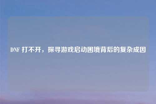 DNF 打不开，探寻游戏启动困境背后的复杂成因
