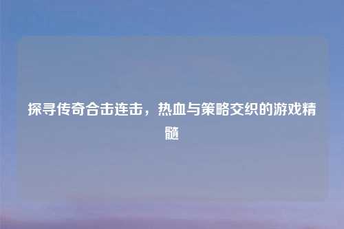探寻传奇合击连击，热血与策略交织的游戏精髓
