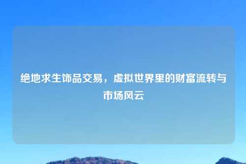 绝地求生饰品交易，虚拟世界里的财富流转与市场风云