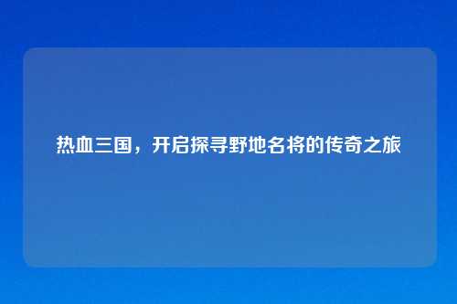 热血三国，开启探寻野地名将的传奇之旅