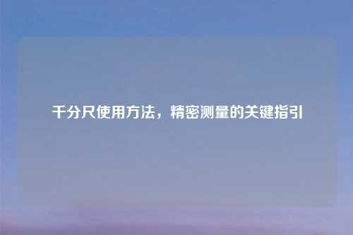 千分尺使用方法，精密测量的关键指引
