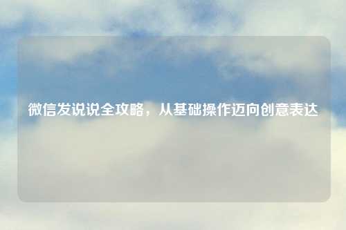 微信发说说全攻略，从基础操作迈向创意表达