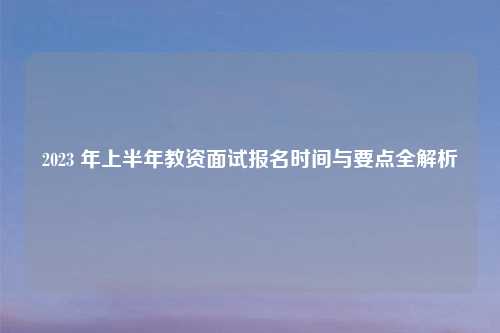 2023 年上半年教资面试报名时间与要点全解析