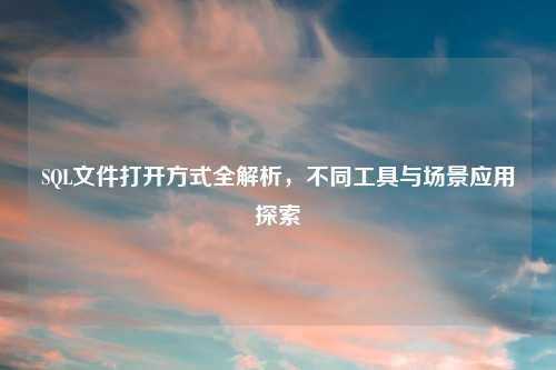 SQL文件打开方式全解析，不同工具与场景应用探索