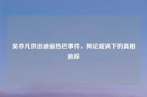 吴亦凡供出迪丽热巴事件，舆论漩涡下的真相追踪