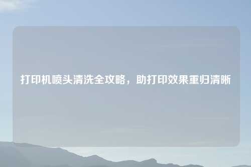 打印机喷头清洗全攻略，助打印效果重归清晰