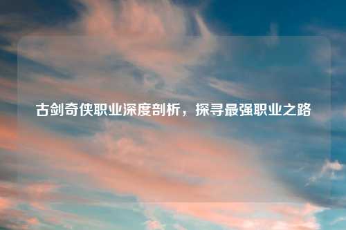 古剑奇侠职业深度剖析，探寻最强职业之路