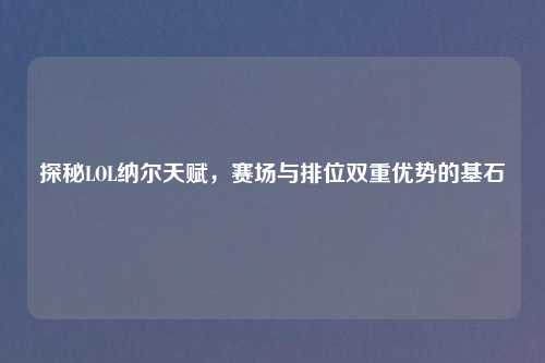 探秘LOL纳尔天赋，赛场与排位双重优势的基石