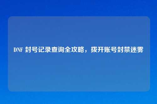 DNF 封号记录查询全攻略，拨开账号封禁迷雾