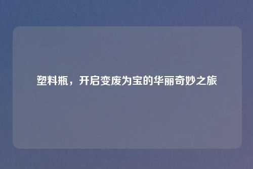 塑料瓶，开启变废为宝的华丽奇妙之旅