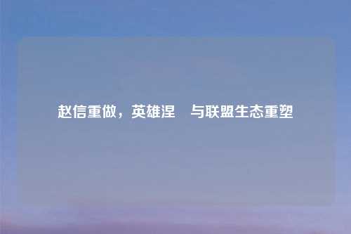 赵信重做，英雄涅槃与联盟生态重塑