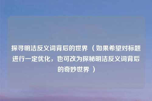 探寻明洁反义词背后的世界 （如果希望对标题进行一定优化，也可改为探秘明洁反义词背后的奇妙世界 ）