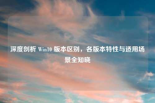 深度剖析 Win10 版本区别，各版本特性与适用场景全知晓