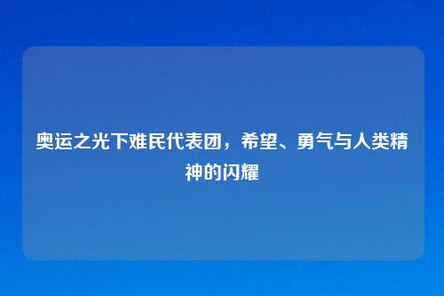 奥运之光下难民代表团，希望、勇气与人类精神的闪耀