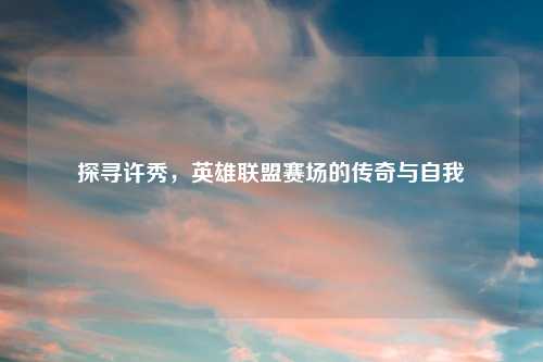 探寻许秀，英雄联盟赛场的传奇与自我