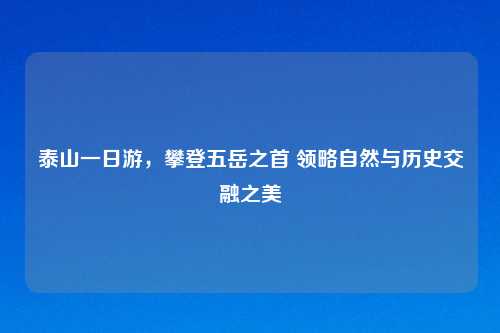 泰山一日游，攀登五岳之首 领略自然与历史交融之美