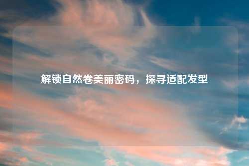解锁自然卷美丽密码，探寻适配发型